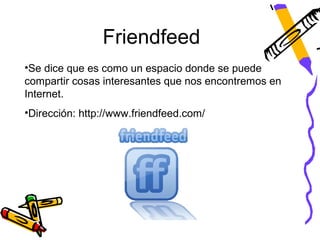 Friendfeed
•Se dice que es como un espacio donde se puede
compartir cosas interesantes que nos encontremos en
Internet.
•Dirección: http://www.friendfeed.com/
 