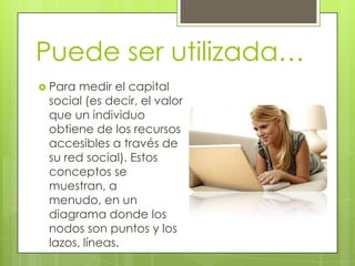 Puede ser utilizada…
 Para medir el capital
 social (es decir, el valor
 que un individuo
 obtiene de los recursos
 accesibles a través de
 su red social). Estos
 conceptos se
 muestran, a
 menudo, en un
 diagrama donde los
 nodos son puntos y los
 lazos, líneas.
 