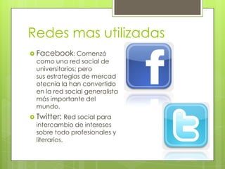 Redes mas utilizadas
 Facebook: Comenzó
  como una red social de
  universitarios; pero
  sus estrategias de mercad
  otecnia la han convertido
  en la red social generalista
  más importante del
  mundo.
 Twitter: Red social para
  intercambio de intereses
  sobre todo profesionales y
  literarios.
 