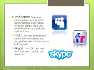  MySpace: Ofrece un
  espacio web que puede
  personalizarse con videos,
  fotos, un blog y toda una
  serie de diversas y variadas
  aplicaciones.
 Flickr: La más grande red
  social de intercambio de
  fotografías y de aficionados a
  la fotografía.
 Skype: No sólo una red
  social, sino un servicio de
  telefonía.
 