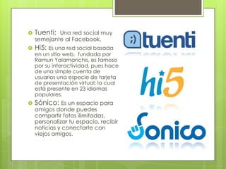    Tuenti: Una red social muy
    semejante al Facebook.
   Hi5: Es una red social basada
    en un sitio web, fundada por
    Ramun Yalamanchis, es famoso
    por su interactividad, pues hace
    de una simple cuenta de
    usuarios una especie de tarjeta
    de presentación virtual; la cual
    está presente en 23 idiomas
    populares.
   Sónico: Es un espacio para
    amigos donde puedes
    compartir fotos ilimitadas,
    personalizar tu espacio, recibir
    noticias y conectarte con
    viejos amigos.
 
