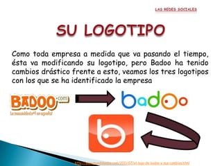 Como toda empresa a medida que va pasando el tiempo,
ésta va modificando su logotipo, pero Badoo ha tenido
cambios drástico frente a esto, veamos los tres logotipos
con los que se ha identificado la empresa




                  http://www.mundobadoo.com/2011/07/el-logo-de-badoo-y-sus-cambios.html
 