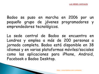 Badoo se puso en marcha en 2006 por un
pequeño grupo de jóvenes programadores y
emprendedores tecnológicos.

La sede central de Badoo se encuentra en
Londres y emplea a más de 200 personas a
jornada completa. Badoo está disponible en 38
idiomas y en varias plataformas móviles/sociales
como las aplicaciones para iPhone, Android,
Facebook o Badoo Desktop.

                           http://corp.badoo.com/company/
 