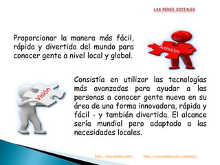 Proporcionar la manera más fácil,
rápida y divertida del mundo para
conocer gente a nivel local y global.


                  Consistía en utilizar las tecnologías
                  más avanzadas para ayudar a las
                  personas a conocer gente nueva en su
                  área de una forma innovadora, rápida y
                  fácil - y también divertida. El alcance
                  sería mundial pero adaptado a las
                  necesidades locales.


                         http://corp.badoo.com/   http://corp.badoo.com/company/
 