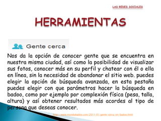 Nos da la opción de conocer gente que se encuentra en
nuestra misma ciudad, así como la posibilidad de visualizar
sus fotos, conocer más en su perfil y chatear con él o ella
en línea, sin la necesidad de abandonar el sitio web. puedes
elegir la opción de búsqueda avanzada, en esta pestaña
puedes elegir con que parámetros hacer la búsqueda en
badoo, como por ejemplo por complexión física (pesa, talla,
altura) y así obtener resultados más acordes al tipo de
persona que deseas conocer.
                  http://www.mundobadoo.com/2011/01/gente-cerca-en-badoo.html
 