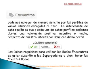 podemos navegar de manera sencilla por los perfiles de
varios usuarios escogidos al azar. Lo interesante de
esta opción es que a cada uno de estos perfiles podemos
darles una valoración positiva, negativa o media,
respecto de nuestro interés por salir con dicho perfil.



Los únicos requisitos para utilizar los Badoo Encuentros
es estar suscrito a los Superpoderes o bien, tener los
Créditos Badoo

                   http://badoooentrar.blogspot.com/2012/08/badoo-encuentros.html
 