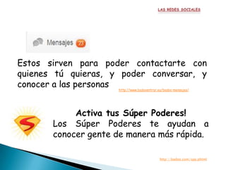 Estos sirven para poder contactarte con
quienes tú quieras, y poder conversar, y
conocer a las personas
                     http://www.badooentrar.eu/badoo-mensajes/




            Activa tus Súper Poderes!
       Los Súper Poderes te ayudan a
       conocer gente de manera más rápida.

                                            http://badoo.com/spp.phtml
 