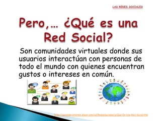 Son comunidades virtuales donde sus
usuarios interactúan con personas de
todo el mundo con quienes encuentran
gustos o intereses en común.




          http://aprenderinternet.about.com/od/RedesSociales/g/Que-Es-Una-Red-Social.htm
 