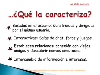 Basadas en el usuario: Construidas y dirigidas
por el mismo usuario.

Interactivas: Salas de chat, foros y juegos.

Establecen relaciones: conexión con viejos
amigos y descubrir nuevas amistades.

Intercambio de información e intereses.

         http://www.monografias.com/trabajos84/redes-sociales/redes-sociales.shtml
 