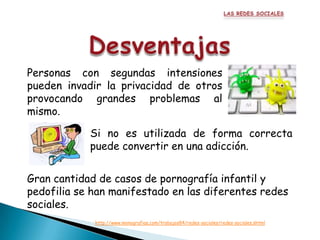 Personas con segundas intensiones
pueden invadir la privacidad de otros
provocando grandes problemas al
mismo.

            Si no es utilizada de forma correcta
            puede convertir en una adicción.


Gran cantidad de casos de pornografía infantil y
pedofilia se han manifestado en las diferentes redes
sociales.
             http://www.monografias.com/trabajos84/redes-sociales/redes-sociales.shtml
 