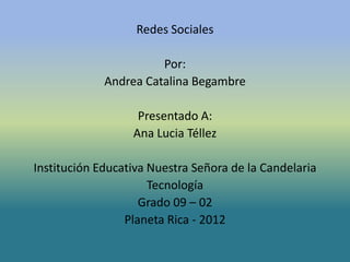 Redes Sociales

                       Por:
             Andrea Catalina Begambre

                   Presentado A:
                  Ana Lucia Téllez

Institución Educativa Nuestra Señora de la Candelaria
                      Tecnología
                    Grado 09 – 02
                 Planeta Rica - 2012
 