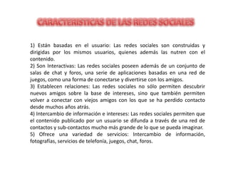 1) Están basadas en el usuario: Las redes sociales son construidas y
dirigidas por los mismos usuarios, quienes además las nutren con el
contenido.
2) Son Interactivas: Las redes sociales poseen además de un conjunto de
salas de chat y foros, una serie de aplicaciones basadas en una red de
juegos, como una forma de conectarse y divertirse con los amigos.
3) Establecen relaciones: Las redes sociales no sólo permiten descubrir
nuevos amigos sobre la base de intereses, sino que también permiten
volver a conectar con viejos amigos con los que se ha perdido contacto
desde muchos años atrás.
4) Intercambio de información e intereses: Las redes sociales permiten que
el contenido publicado por un usuario se difunda a través de una red de
contactos y sub-contactos mucho más grande de lo que se pueda imaginar.
5) Ofrece una variedad de servicios: Intercambio de información,
fotografías, servicios de telefonía, juegos, chat, foros.
 