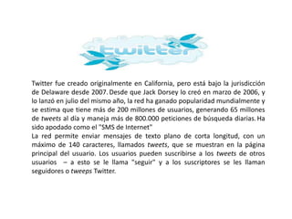 Twitter fue creado originalmente en California, pero está bajo la jurisdicción
de Delaware desde 2007. Desde que Jack Dorsey lo creó en marzo de 2006, y
lo lanzó en julio del mismo año, la red ha ganado popularidad mundialmente y
se estima que tiene más de 200 millones de usuarios, generando 65 millones
de tweets al día y maneja más de 800.000 peticiones de búsqueda diarias. Ha
sido apodado como el "SMS de Internet"
La red permite enviar mensajes de texto plano de corta longitud, con un
máximo de 140 caracteres, llamados tweets, que se muestran en la página
principal del usuario. Los usuarios pueden suscribirse a los tweets de otros
usuarios – a esto se le llama "seguir" y a los suscriptores se les llaman
seguidores o tweeps Twitter.
 