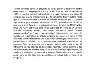 Twitter comenzó como un proyecto de investigación y desarrollo dentro
de Obvious, LLC, un pequeño start-up de San Francisco durante marzo de
2006. El nombre original del producto era twttr, inspirado por Flickr Al
principio fue usado internamente por la compañía desarrolladora hasta
que lo lanzó oficialmente al público en octubre del mismo año. El servicio
rápidamente ganó adeptos, y en marzo de 2007 ganó el premio South by
Southwest Web Award en la categoría de blog. En abril de 2010 Twitter
lanza una nueva estrategia para emitir publicidad en forma de un servicio
llamado Promoted Tweets, que podría traducirse como “tweets
promocionados” o “tweets patrocinados”. Básicamente, se trata de
tweets con el patrocinio de alguna empresa que aparecen como primer
resultado cuando realicemos una búsqueda de mensajes en el servicio. Su
patrocinio está señalado con un mensaje resaltado tras los metadatos del
mensaje. Sólo se muestra un mensaje patrocinado, para evitar el
intrusismo en las páginas de búsqueda. Además, Twitter permite a los
desarrolladores de terceros adoptar este servicio en sus aplicaciones, de
modo que el creador de una aplicación para Twitter de escritorio puede
ganar parte de los beneficios publicitarios si incluye este servicio en su
programa.
 