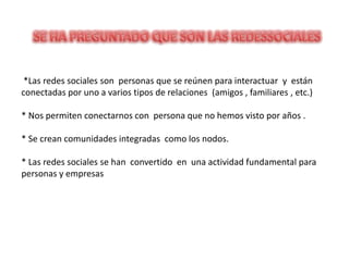 *Las redes sociales son personas que se reúnen para interactuar y están
conectadas por uno a varios tipos de relaciones (amigos , familiares , etc.)

* Nos permiten conectarnos con persona que no hemos visto por años .

* Se crean comunidades integradas como los nodos.

* Las redes sociales se han convertido en una actividad fundamental para
personas y empresas
 