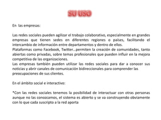 En las empresas:

Las redes sociales pueden agilizar el trabajo colaborativo, especialmente en grandes
empresas que tienen sedes en diferentes regiones o países, facilitando el
intercambio de información entre departamentos y dentro de ellos.
Plataformas como Facebook, Twitter…permiten la creación de comunidades, tanto
abiertas como privadas, sobre temas profesionales que pueden influir en la mejora
competitiva de las organizaciones.
Las empresas también pueden utilizar las redes sociales para dar a conocer sus
noticias y abrir canales de comunicación bidireccionales para comprender las
preocupaciones de sus clientes.

En el ámbito social e interactivo:

*Con las redes sociales tenemos la posibilidad de interactuar con otras personas
aunque no las conozcamos, el sistema es abierto y se va construyendo obviamente
con lo que cada suscripto a la red aporta
 