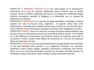 PUESTO Nº 7: MENÉAME: NOTICIAS es un sitio web basado en la participación
comunitaria en el que los usuarios registrados envían historias que los demás
usuarios. Como el modelo anglosajón del cual es una traducción modificada (Digg),
combina marcadores sociales, el blogging y la sindicación con un sistema de
publicación sin editores.
PUESTO Nº 8 : METROFLOG es un servicio de blogs fotográficos o fotologs en idioma
español con sede en Buenos Aires, Argentina. Es popular sobre todo entre
adolescentes y accesible para cualquier persona que cuente con una dirección de e-
mail e Internet. se ha hecho famosa y popular con frases como “agrégame a tus efes”.
PUESTO Nº 9: BADOO nace de la mano de un grupo de jóvenes desarrolladores que
querían crear una red social que fuera muy conocida en todo el mundo. Fue fundada
en el año 2006 por el empresario ruso Andreev Andrey. La empresa, cuya sede se
encuentra en Soho, Londres tiene Badoo de convertirse en "una de las empresas
líderes de Internet en Europa.
PUESTO Nº 10: ORKUT es una red social promovida por Google desde enero del 2004.
La red está diseñada para permitir a sus integrantes mantener sus relaciones
existentes y hacer nuevos amigos, contactos comerciales o relaciones más íntimas,
Orkut no es una red social demasiado conocida por los países de habla hispana, sin
embargo en países como Brasil, India o Estados unidos es bastante conocida.
 