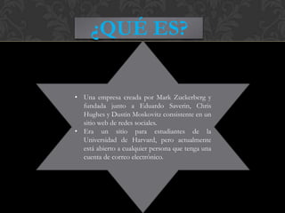 ¿QUÉ ES?


• Una empresa creada por Mark Zuckerberg y
  fundada junto a Eduardo Saverin, Chris
  Hughes y Dustin Moskovitz consistente en un
  sitio web de redes sociales.
• Era un sitio para estudiantes de la
  Universidad de Harvard, pero actualmente
  está abierto a cualquier persona que tenga una
  cuenta de correo electrónico.
 