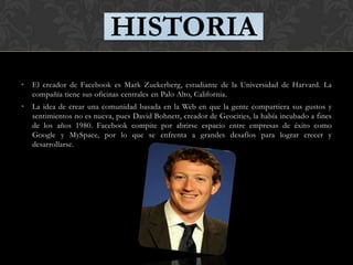HISTORIA
•   El creador de Facebook es Mark Zuckerberg, estudiante de la Universidad de Harvard. La
    compañía tiene sus oficinas centrales en Palo Alto, California.
•   La idea de crear una comunidad basada en la Web en que la gente compartiera sus gustos y
    sentimientos no es nueva, pues David Bohnett, creador de Geocities, la había incubado a fines
    de los años 1980. Facebook compite por abrirse espacio entre empresas de éxito como
    Google y MySpace, por lo que se enfrenta a grandes desafíos para lograr crecer y
    desarrollarse.
 