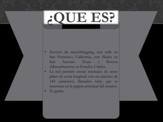 ¿QUE ES?

• Servicio de microblogging, con sede en
  San Francisco, California, con filiales en
  San     Antonio      Texas    y      Boston
  (Massachusetts) en Estados Unidos.
• La red permite enviar mensajes de texto
  plano de corta longitud, con un máximo de
  140 caracteres, llamados tuits, que se
  muestran en la página principal del usuario.
• Es gratis.
 