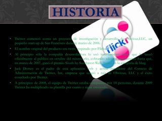 HISTORIA
•   Twitter comenzó como un proyecto de investigación y desarrollo de Obvious,LLC, un
    pequeño start-up de San Francisco durante marzo de 2006.
•   El nombre original del producto era twttr, inspirado por Flickr.
•   Al principio sólo la compañía desarrolladora lo usó internamente hasta que lo lanzó
    oficialmente al público en octubre del mismo año, cobrando adeptos rápidamente hasta que,
    en marzo de 2007, ganó el premio South by Southwest Web Award en la categoría de blog.
•   Jack Dorsey es el padre de esta aplicación web y actual presidente del Consejo de
    Administración de Twitter, Inc, empresa que surgió a raíz de Obvious, LLC y el éxito
    cosechado por Twitter.
•   A principios de 2008, el equipo de Twitter estaba compuesto por 18 personas, durante 2009
    Twitter ha multiplicado su plantilla por cuatro y sigue creciendo.
 