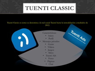TUENTI CLASSIC

Tuenti Classic es como se denomina a la red social Tuenti hasta la remodelación a mediados de
                                            2012.


                                       Características:
                                          • Inicio
                                          • Perfil
                                     • Mensajes privados
                                         • Gente
                                         • Vídeos
                                         • Juegos
                                          • Sitios
                                       • Tuenti Ads
                                          • Fotos
                                        • Páginas
                                           • Chat
 