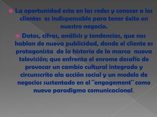    La oportunidad esta en las redes y conocer a los
      clientes es indispensable para tener éxito en
                     nuestro negocio.
     Datos, cifras, análisis y tendencias, que nos
    hablan de nueva publicidad, donde el cliente es
    protagonista de la historia de la marca nueva
     televisión; que enfrenta el enrome desafío de
        provocar un cambio cultural integrado y
      circunscrito ala acción social y un modelo de
     negocios sustentado en el ¨engagement¨ como
           nuevo paradigma comunicacional.
 