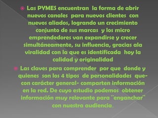   Las PYMES encuentran la forma de abrir
     nuevos canales para nuevos clientes con
     nuevos aliados, logrando un crecimiento
        conjunto de sus marcas y los micro
      emprendedores van expandirse y crecer
   simultáneamente, su influencia, gracias ala
    viralidad con la que es identificada hoy la
               calidad y originalidad
 Las claves para comprender por que donde y
 quienes son los 4 tipos de personalidades que-
  con carácter general- comparten información
   en la red. De cuyo estudio podemos obtener
  información muy relevante para ¨enganchar¨
               con nuestra audiencia.
 
