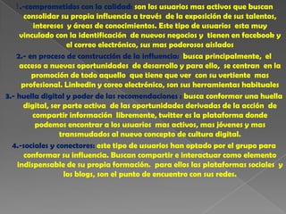 1.-comprometidos con la calidad: son los usuarios mas activos que buscan
      consolidar su propia influencia a través de la exposición de sus talentos,
         intereses y áreas de conocimientos. Este tipo de usuarios esta muy
     vinculado con la identificación de nuevos negocios y tienen en facebook y
                    el correo electrónico, sus mas poderosos aislados
    2.- en proceso de construcción de la influencia: busca principalmente, el
     acceso a nuevas oportunidades de desarrollo y para ello, se centran en la
         promoción de todo aquello que tiene que ver con su vertiente mas
     profesional. Linkedin y coreo electrónico, son sus herramientas habituales
3.- huella digital y poder de las recomendaciones : busca conformar una huella
      digital, ser parte activa de las oportunidades derivadas de la acción de
         compartir información libremente, twitter es la plataforma donde
          podemos encontrar a los usuarios mas activos, mas jóvenes y mas
                  transmudados al nuevo concepto de cultura digital.
  4.-sociales y conectores: este tipo de usuarios han optado por el grupo para
      conformar su influencia. Buscan compartir e interactuar como elemento
    indispensable de su propia formación. para ellos las plataformas sociales y
                   los blogs, son el punto de encuentro con sus redes.
 