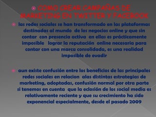 COMO CREAR CAMPAÑAS DE
          
     MARKETING EN TWITTER Y FACEBOOK
   las redes sociales se han transformado en las plataformas
       destinadas al mundo de los negocios online y que sin
      contar con presencia activa en ellas es prácticamente
      imposible lograr la reputación online necesaria para
        contar con una marca consolidada, es una realidad
                         imposible de evadir

    aun existe confusión entre los beneficios de las principales
       redes sociales en relacion alas distintas estrategias de
     marketing, adoptadas, confusión normal por otra parte
    si tenemos en cuenta que la eclosión de los social media es
        relativamente reciente y que su crecimiento ha sido
         exponencial especialmente, desde el pasado 2009
 