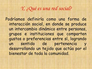 Y, ¿Qué es una red social?
Podríamos definirla como una forma de
  interacción social, en donde se produce
  un intercambio dinámico entre personas,
  grupos e instituciones que comparten
  gustos o preferencias entre sí, logrando
  un    sentido     de    pertenencia    y
  desarrollando un tejido que actúa por el
  bienestar de toda la comunidad.
 