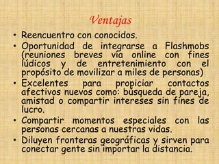 Ventajas
• Reencuentro con conocidos.
• Oportunidad de integrarse a Flashmobs
  (reuniones breves vía online con fines
  lúdicos y de entretenimiento con el
  propósito de movilizar a miles de personas)
• Excelentes    para    propiciar    contactos
  afectivos nuevos como: búsqueda de pareja,
  amistad o compartir intereses sin fines de
  lucro.
• Compartir momentos especiales con las
  personas cercanas a nuestras vidas.
• Diluyen fronteras geográficas y sirven para
  conectar gente sin importar la distancia.
 