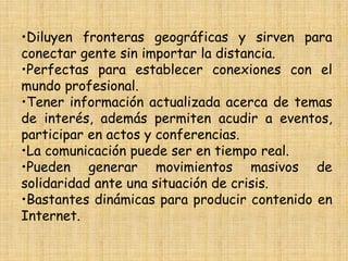 •Diluyen fronteras geográficas y sirven para
conectar gente sin importar la distancia.
•Perfectas para establecer conexiones con el
mundo profesional.
•Tener información actualizada acerca de temas
de interés, además permiten acudir a eventos,
participar en actos y conferencias.
•La comunicación puede ser en tiempo real.
•Pueden generar movimientos masivos de
solidaridad ante una situación de crisis.
•Bastantes dinámicas para producir contenido en
Internet.
 