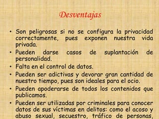 Desventajas
• Son peligrosas si no se configura la privacidad
  correctamente, pues exponen nuestra vida
  privada.
• Pueden darse casos de suplantación de
  personalidad.
• Falta en el control de datos.
• Pueden ser adictivas y devorar gran cantidad de
  nuestro tiempo, pues son ideales para el ocio.
• Pueden apoderarse de todos los contenidos que
  publicamos.
• Pueden ser utilizadas por criminales para conocer
  datos de sus víctimas en delitos: como el acoso y
  abuso sexual, secuestro, tráfico de personas,
 