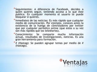 * Seguimientos:   A diferencia de Facebook, decides a
  quien quieres seguir, teniendo acceso a lo que éste
  publica. En cualquier momento el usuario te puede
  bloquear si quieres.
* Inmediatez de las noticias: Es más rápido que cualquier
  medio de comunicación. Por ejemplo, conoces antes la
  existencia de la huelga de controladores por twitter
  que por cualquier periódico online (que estos a su vez
  son más rápidos que los telediarios).
* Conocimiento: Se comparte mucha información
  actual, resultados de investigaciones, noticias. Es una
  gran herramienta para formación.
* # (Hastag): Se pueden agrupar temas por medio de #
  (hastags).




                                     *
 