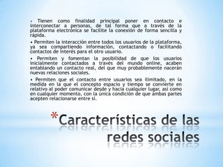 •   Tienen como finalidad principal poner en contacto e
interconectar a personas, de tal forma que a través de la
plataforma electrónica se facilite la conexión de forma sencilla y
rápida.
• Permiten la interacción entre todos los usuarios de la plataforma,
ya sea compartiendo información, contactando o facilitando
contactos de interés para el otro usuario.
• Permiten y fomentan la posibilidad de que los usuarios
inicialmente contactados a través del mundo online, acaben
entablando un contacto real, del que muy probablemente nacerán
nuevas relaciones sociales.
• Permiten que el contacto entre usuarios sea ilimitado, en la
medida en la que el concepto espacio y tiempo se convierte en
relativo al poder comunicar desde y hacia cualquier lugar, así como
en cualquier momento, con la única condición de que ambas partes
acepten relacionarse entre sí.



        *
 