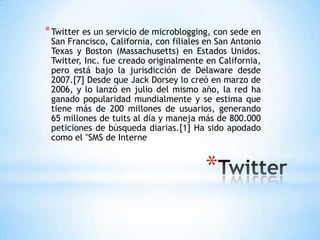 * Twitter es un servicio de microblogging, con sede en
 San Francisco, California, con filiales en San Antonio
 Texas y Boston (Massachusetts) en Estados Unidos.
 Twitter, Inc. fue creado originalmente en California,
 pero está bajo la jurisdicción de Delaware desde
 2007.[7] Desde que Jack Dorsey lo creó en marzo de
 2006, y lo lanzó en julio del mismo año, la red ha
 ganado popularidad mundialmente y se estima que
 tiene más de 200 millones de usuarios, generando
 65 millones de tuits al día y maneja más de 800.000
 peticiones de búsqueda diarias.[1] Ha sido apodado
 como el "SMS de Interne


                                        *
 