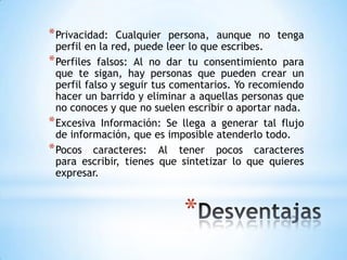 * Privacidad:   Cualquier persona, aunque no tenga
  perfil en la red, puede leer lo que escribes.
* Perfiles falsos: Al no dar tu consentimiento para
  que te sigan, hay personas que pueden crear un
  perfil falso y seguir tus comentarios. Yo recomiendo
  hacer un barrido y eliminar a aquellas personas que
  no conoces y que no suelen escribir o aportar nada.
* Excesiva Información: Se llega a generar tal flujo
  de información, que es imposible atenderlo todo.
* Pocos caracteres: Al tener pocos caracteres
  para escribir, tienes que sintetizar lo que quieres
  expresar.



                            *
 