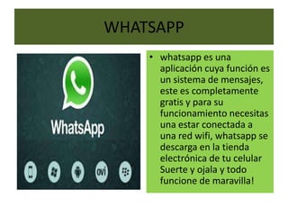 WHATSAPP
    • whatsapp es una
      aplicación cuya función es
      un sistema de mensajes,
      este es completamente
      gratis y para su
      funcionamiento necesitas
      una estar conectada a
      una red wifi, whatsapp se
      descarga en la tienda
      electrónica de tu celular
      Suerte y ojala y todo
      funcione de maravilla!
 