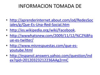 INFORMACION TOMADA DE

• http://aprenderinternet.about.com/od/RedesSoc
  iales/g/Que-Es-Una-Red-Social.htm
• http://es.wikipedia.org/wiki/Facebook.
• http://wwwhatsnew.com/2009/11/12/%C2%BFq
  ue-es-twitter/
• http://www.misrespuestas.com/que-es-
  youtube.html
• http://espanol.answers.yahoo.com/question/ind
  ex?qid=20120323212236AAg2rmC
 