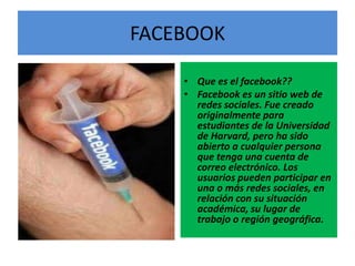 FACEBOOK

    • Que es el facebook??
    • Facebook es un sitio web de
      redes sociales. Fue creado
      originalmente para
      estudiantes de la Universidad
      de Harvard, pero ha sido
      abierto a cualquier persona
      que tenga una cuenta de
      correo electrónico. Los
      usuarios pueden participar en
      una o más redes sociales, en
      relación con su situación
      académica, su lugar de
      trabajo o región geográfica.
 