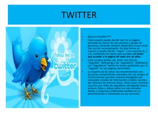 TWITTER

    •   Que es el twitter???
    •   Cada usuario puede decidir leer en su página
        principal los textos de otra persona o grupo de
        personas, teniendo siempre disponible lo que otros
        han escrito recientemente. De esta forma un
        usuario A puede decidir “seguir” a los usuarios B, C
        y D, recibiendo los textos que escriben sin tener
        que acceder a la página de cada uno de ellos.
    •   Cada usuario puede, así, tener una lista de
        “seguidos” (following) y de “seguidores” (followers).
        Los “seguidores” leerán los textos publicados por el
        “seguido” en sus páginas personales.
    •   La mayoría de las veces nos encontraremos con
        personas compartiendo mensajes con sus amigos al
        mismo tiempo que leen noticias divulgadas por
        conocidos canales de información o textos escritos
        por famosos de diversas áreas. Otras veces veremos
        usuarios con miles de seguidores divulgando textos,
        enlaces, fotos y vídeos sobre los más variados
        temas, o empresas publicando cambios en su
        administración o novedades en sus servicios.
 