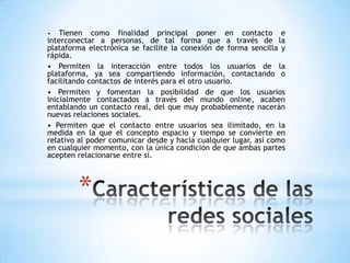 •   Tienen como finalidad principal poner en contacto e
interconectar a personas, de tal forma que a través de la
plataforma electrónica se facilite la conexión de forma sencilla y
rápida.
• Permiten la interacción entre todos los usuarios de la
plataforma, ya sea compartiendo información, contactando o
facilitando contactos de interés para el otro usuario.
• Permiten y fomentan la posibilidad de que los usuarios
inicialmente contactados a través del mundo online, acaben
entablando un contacto real, del que muy probablemente nacerán
nuevas relaciones sociales.
• Permiten que el contacto entre usuarios sea ilimitado, en la
medida en la que el concepto espacio y tiempo se convierte en
relativo al poder comunicar desde y hacia cualquier lugar, así como
en cualquier momento, con la única condición de que ambas partes
acepten relacionarse entre sí.



        *
 
