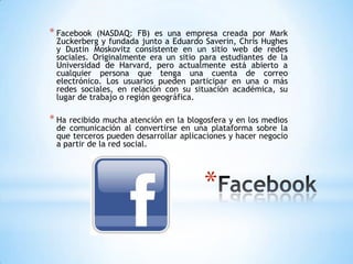 * Facebook  (NASDAQ: FB) es una empresa creada por Mark
 Zuckerberg y fundada junto a Eduardo Saverin, Chris Hughes
 y Dustin Moskovitz consistente en un sitio web de redes
 sociales. Originalmente era un sitio para estudiantes de la
 Universidad de Harvard, pero actualmente está abierto a
 cualquier persona que tenga una cuenta de correo
 electrónico. Los usuarios pueden participar en una o más
 redes sociales, en relación con su situación académica, su
 lugar de trabajo o región geográfica.

* Ha recibido mucha atención en la blogosfera y en los medios
 de comunicación al convertirse en una plataforma sobre la
 que terceros pueden desarrollar aplicaciones y hacer negocio
 a partir de la red social.




                                       *
 