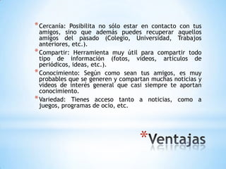 * Cercanía:  Posibilita no sólo estar en contacto con tus
  amigos, sino que además puedes recuperar aquellos
  amigos del pasado (Colegio, Universidad, Trabajos
  anteriores, etc.).
* Compartir: Herramienta muy útil para compartir todo
  tipo de información (fotos, videos, artículos de
  periódicos, ideas, etc.).
* Conocimiento: Según como sean tus amigos, es muy
  probables que se generen y compartan muchas noticias y
  videos de interés general que casi siempre te aportan
  conocimiento.
* Variedad: Tienes acceso tanto a noticias, como a
  juegos, programas de ocio, etc.




                                   *
 