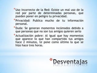 * Uso  incorrecto de la Red: Existe un mal uso de la
  red por parte de determinadas personas, que
  pueden poner en peligro tu privacidad.
* Privacidad: Publica mucho de tu información
  personal.
* Duda: Se generan momentos incómodos debido a
  que personas que no son tus amigos quieren serlo
* Actualización pobre: Al igual que hay momentos
  que aparece lo que han compartido tus amigos
  hace 2 minutos, te pone como último la que se
  hizo hace tres horas.




                          *
 