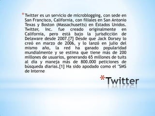 * Twitter es un servicio de microblogging, con sede en
 San Francisco, California, con filiales en San Antonio
 Texas y Boston (Massachusetts) en Estados Unidos.
 Twitter, Inc. fue creado originalmente en
 California, pero está bajo la jurisdicción de
 Delaware desde 2007.[7] Desde que Jack Dorsey lo
 creó en marzo de 2006, y lo lanzó en julio del
 mismo año, la red ha ganado popularidad
 mundialmente y se estima que tiene más de 200
 millones de usuarios, generando 65 millones de tuits
 al día y maneja más de 800.000 peticiones de
 búsqueda diarias.[1] Ha sido apodado como el "SMS
 de Interne

                                        *
 