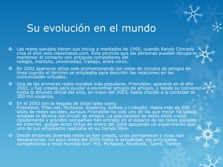 Su evolución en el mundo
   Las redes sociales tienen sus inicios a mediados de 1995, cuando Randy Conrads
    crea el sitio web classmates.com. Ésta permite que las personas puedan recuperar o
    mantener el contacto con antiguos compañeros del
    colegio, instituto, universidad, trabajo, entre otros.
   En 2002 aparecen sitios web promocionando las redes de círculos de amigos en
    línea cuando el término se empleaba para describir las relaciones en las
    comunidades virtuales.
   Una de las primeras redes sociales más populares, Friendster, apareció en el año
    2002, y fue creada para ayudar a encontrar amigos de amigos, y desde su comienzo
    hasta la difusión oficial del sitio, en mayo del 2003, había crecido a la cantidad de
    300 mil usuarios.
   En el 2003 con la llegada de sitios tales como
    Friendster, Tribe.net, MySpace, Ecademy, Soflow y LinkedIn. Habia más de 200
    sitios de redes sociales, aunque Friendster ha sido uno de los que mejor ha sabido
    emplear la técnica del círculo de amigos. La popularidad de estos sitios creció
    rápidamente y grandes compañías han entrado en el espacio de las redes sociales
    en Internet. google lanzó Orkut en enero del 2004 apoyando un experimento que
    uno de sus empleados realizaba en su tiempo libre.
   Desde entonces diversas redes se han creado, unas permanecen y otras han
    desaparecido. Un poco antes del 2009 hasta la actualidad, los principales
    competidores a nivel mundial son: Hi5, MySpace, Facebook, Tuenti, Twitter.
 