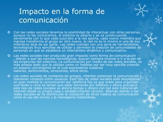 Impacto en la forma de
       comunicación
   Con las redes sociales tenemos la posibilidad de interactuar con otras personas
    aunque no las conozcamos, el sistema es abierto y se va construyendo
    obviamente con lo que cada suscripto a la red aporta, cada nuevo miembro que
    ingresa transforma al grupo en otro nuevo, la red no es lo mismo si uno de sus
    miembros deja de ser parte. Las redes cuentan con una serie de herramientas
    tecnológicas muy sencillas de utilizar y permiten la creación de comunidades de
    personas en que se establece un intercambio dinámico y comunicativo.
   Las redes sociales han producido gran impacto como forma de comunicación
    , debido a que las ciencias tecnológicas, buscan siempre innovar e ir a la par de
    las exigencias del colectivo. La comunicación por medio de las redes sociales, es
    más amplia dado que la utilizan como un hobbies por ser muy sencilla creando
    un espacio convergente en el cual expresamos nuestros
    saberes, sentimientos, emociones, entre otros.
   Las redes sociales de contactos de amigos, intentan potenciar la comunicación y
    mantener contacto entre usuarios. Este tipo de redes sociales está desplazando
    en gran medida la comunicación por telefonía fija ya que antes para organizar
    una fiesta o cena se tenían que estar llamando por teléfono y ahora gracias a
    este tipo de redes sociales se ahorra tiempo y dinero con tan solo meterse en
    internet desde su propia casa o establecimiento cercano. Además debido a las
    redes sociales se ha disminuido la utilización de otros medios de comunicación
    como el uso del correo y la mensajería instantánea.

 