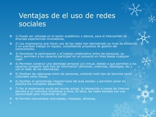 Ventajas de el uso de redes
      sociales
   1) Puede ser utilizada en el sector académico y laboral, para el intercambio de
    diversas experiencias innovadoras.
   2) Los empresarios que hacen uso de las redes han demostrado un nivel de eficiencia
    y un acertado trabajo en equipo, consolidando proyectos de gestión del
    conocimiento.
   3) Favorecen la participación y el trabajo colaborativo entre las personas, es
    decir, permiten a los usuarios participar en un proyecto en línea desde cualquier
    lugar.
   4) Permiten construir una identidad personal y/o virtual, debido a que permiten a los
    usuarios compartir todo tipo de información (aficiones, creencias, ideologías, etc.)
    con el resto de los cibernautas.
   5) Facilitan las relaciones entre las personas, evitando todo tipo de barreras tanto
    culturales como físicas.
   6) Facilitan el aprendizaje integral fuera del aula escolar, y permiten poner en
    práctica los conceptos adquiridos.
   7) Por el aislamiento social del mundo actual, la interacción a través de Internet
    permite a un individuo mostrarse a otros. Es decir, las redes sociales son una
    oportunidad para mostrarse tal cual.
   8) Permite intercambiar actividades, intereses, aficiones.

 